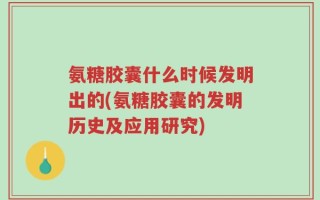 氨糖胶囊什么时候发明出的(氨糖胶囊的发明历史及应用研究)