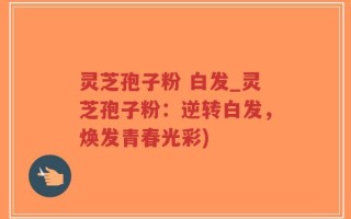 灵芝孢子粉 白发_灵芝孢子粉：逆转白发，焕发青春光彩)