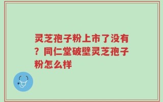 灵芝孢子粉上市了没有？同仁堂破壁灵芝孢子粉怎么样