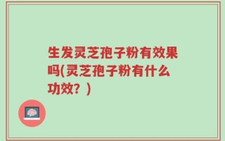 生发灵芝孢子粉有效果吗(灵芝孢子粉有什么功效？)