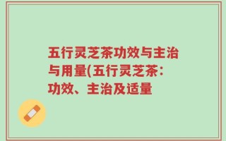 五行灵芝茶功效与主治与用量(五行灵芝茶：功效、主治及适量