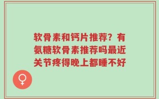 软骨素和钙片推荐？有氨糖软骨素推荐吗最近关节疼得晚上都睡不好