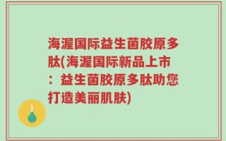 海渥国际益生菌胶原多肽(海渥国际新品上市：益生菌胶原多肽助您打造美丽肌肤)