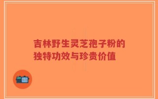 吉林野生灵芝孢子粉的独特功效与珍贵价值