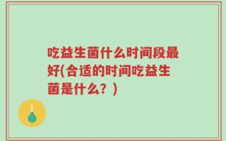 吃益生菌什么时间段最好(合适的时间吃益生菌是什么？)
