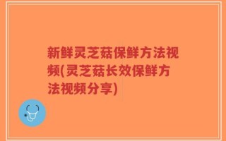 新鲜灵芝菇保鲜方法视频(灵芝菇长效保鲜方法视频分享)
