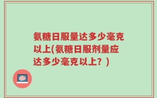 氨糖日服量达多少毫克以上(氨糖日服剂量应达多少毫克以上？)