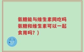 氨糖能与维生素同吃吗氨糖和维生素可以一起食用吗？)