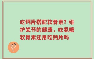 吃钙片搭配软骨素？维护关节的健康，吃氨糖软骨素还用吃钙片吗