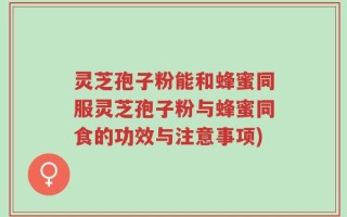 灵芝孢子粉能和蜂蜜同服灵芝孢子粉与蜂蜜同食的功效与注意事项)