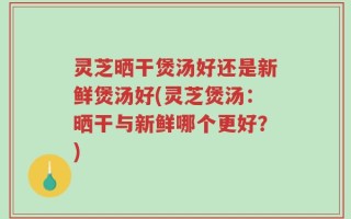 灵芝晒干煲汤好还是新鲜煲汤好(灵芝煲汤：晒干与新鲜哪个更好？)