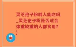 灵芝孢子粉胖人能吃吗_灵芝孢子粉是否适合体重较重的人群食用？)