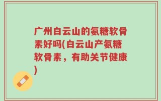 广州白云山的氨糖软骨素好吗(白云山产氨糖软骨素，有助关节健康)