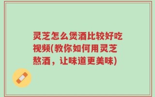 灵芝怎么煲酒比较好吃视频(教你如何用灵芝熬酒，让味道更美味)