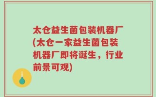 太仓益生菌包装机器厂(太仓一家益生菌包装机器厂即将诞生，行业前景可观)