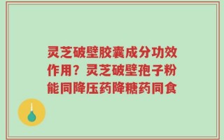 灵芝破壁胶囊成分功效作用？灵芝破壁孢子粉能同降压药降糖药同食