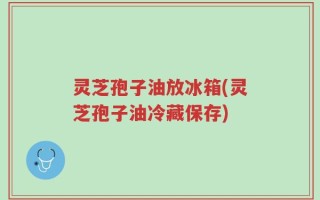灵芝孢子油放冰箱(灵芝孢子油冷藏保存)