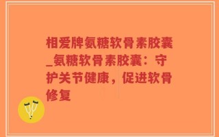相爱牌氨糖软骨素胶囊_氨糖软骨素胶囊：守护关节健康，促进软骨修复