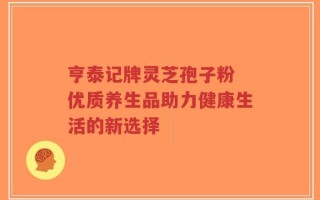 亨泰记牌灵芝孢子粉 优质养生品助力健康生活的新选择