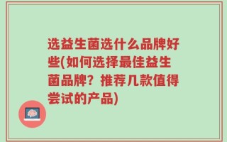 选益生菌选什么品牌好些(如何选择最佳益生菌品牌？推荐几款值得尝试的产品)