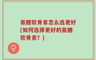 氨糖软骨素怎么选更好(如何选择更好的氨糖软骨素？)