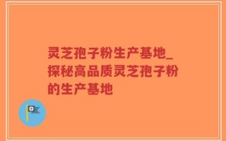 灵芝孢子粉生产基地_探秘高品质灵芝孢子粉的生产基地