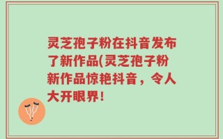 灵芝孢子粉在抖音发布了新作品(灵芝孢子粉新作品惊艳抖音，令人大开眼界！