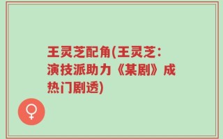 王灵芝配角(王灵芝：演技派助力《某剧》成热门剧透)