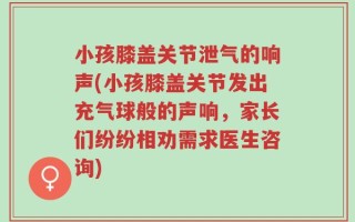 小孩膝盖关节泄气的响声(小孩膝盖关节发出充气球般的声响，家长们纷纷相劝需求医生咨询)