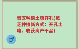 灵芝种植土壤开孔(灵芝种植新方式：开孔土壤，收获高产干品)