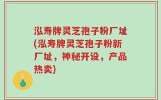 泓寿牌灵芝孢子粉厂址(泓寿牌灵芝孢子粉新厂址，神秘开设，产品热卖)