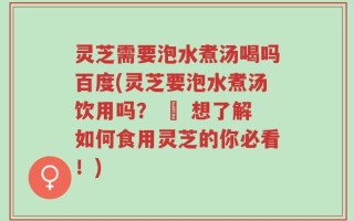 灵芝需要泡水煮汤喝吗百度(灵芝要泡水煮汤饮用吗？ – 想了解如何食用灵芝的你必看！)