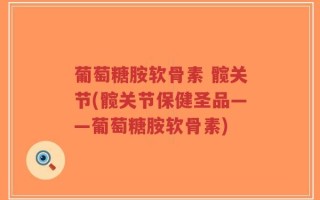 葡萄糖胺软骨素 髋关节(髋关节保健圣品——葡萄糖胺软骨素)