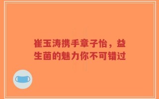 崔玉涛携手章子怡，益生菌的魅力你不可错过