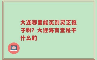 大连哪里能买到灵芝孢子粉？大连海言堂是干什么的