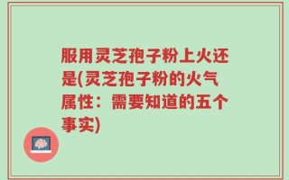 服用灵芝孢子粉上火还是(灵芝孢子粉的火气属性：需要知道的五个事实)