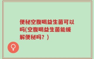 便秘空腹喝益生菌可以吗(空腹喝益生菌能缓解便秘吗？)