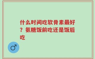 什么时间吃软骨素最好？氨糖饭前吃还是饭后吃