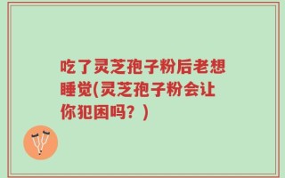 吃了灵芝孢子粉后老想睡觉(灵芝孢子粉会让你犯困吗？)