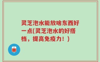 灵芝泡水能放啥东西好一点(灵芝泡水的好搭档，提高免疫力！)