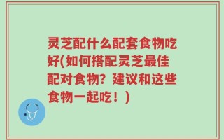 灵芝配什么配套食物吃好(如何搭配灵芝最佳配对食物？建议和这些食物一起吃！)