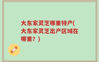 大东家灵芝哪里特产(大东家灵芝出产区域在哪里？)