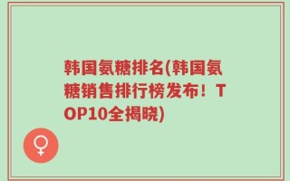韩国氨糖排名(韩国氨糖销售排行榜发布！TOP10全揭晓)