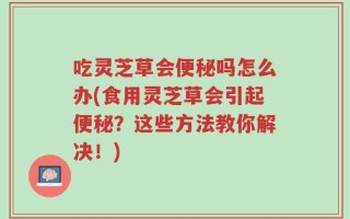 吃灵芝草会便秘吗怎么办(食用灵芝草会引起便秘？这些方法教你解决！)