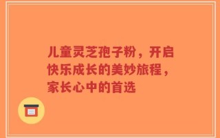 儿童灵芝孢子粉，开启快乐成长的美妙旅程，家长心中的首选