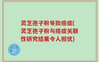 灵芝孢子粉导致癌症(灵芝孢子粉与癌症关联性研究结果令人担忧)