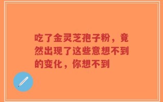 吃了金灵芝孢子粉，竟然出现了这些意想不到的变化，你想不到
