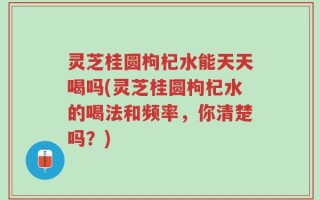 灵芝桂圆枸杞水能天天喝吗(灵芝桂圆枸杞水的喝法和频率，你清楚吗？)
