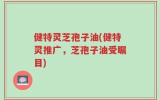 健特灵芝孢子油(健特灵推广，芝孢子油受瞩目)