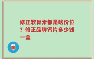 修正软骨素都是啥价位？修正品牌钙片多少钱一盒